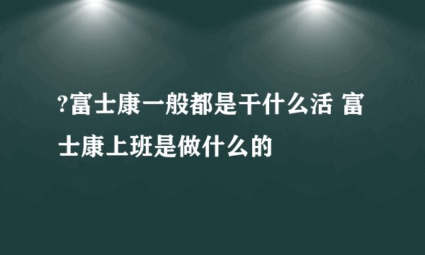 ?富士康一般都是干什么活 富士康上班是做什么的