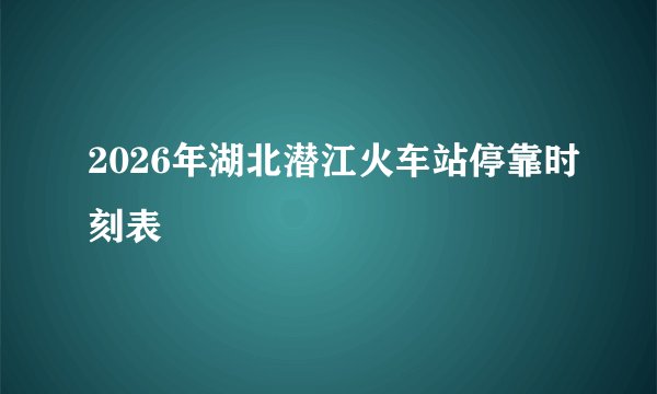 2026年湖北潜江火车站停靠时刻表