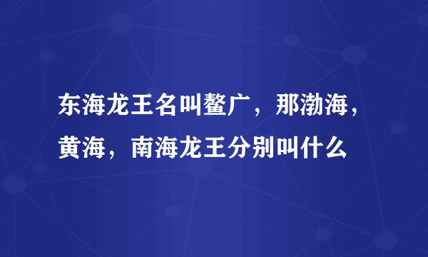 东海龙王名叫鳌广，那渤海，黄海，南海龙王分别叫什么