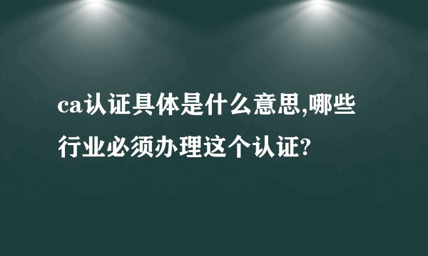 ca认证具体是什么意思,哪些行业必须办理这个认证?