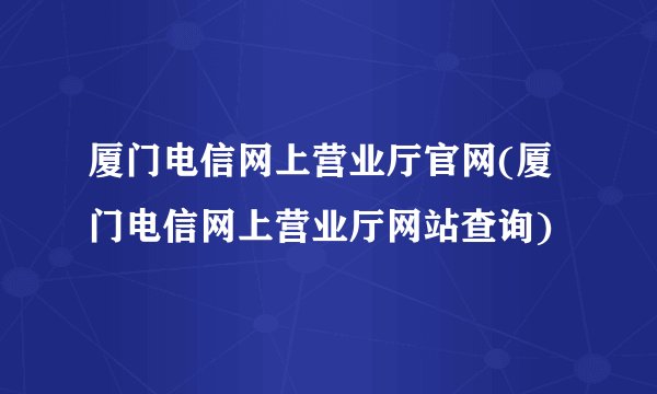 厦门电信网上营业厅官网(厦门电信网上营业厅网站查询)