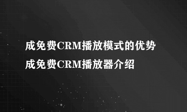 成免费CRM播放模式的优势 成免费CRM播放器介绍