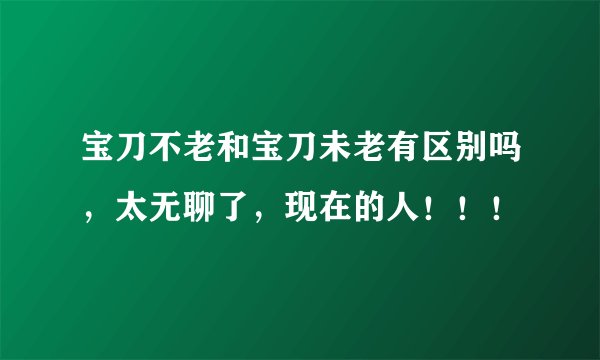 宝刀不老和宝刀未老有区别吗，太无聊了，现在的人！！！