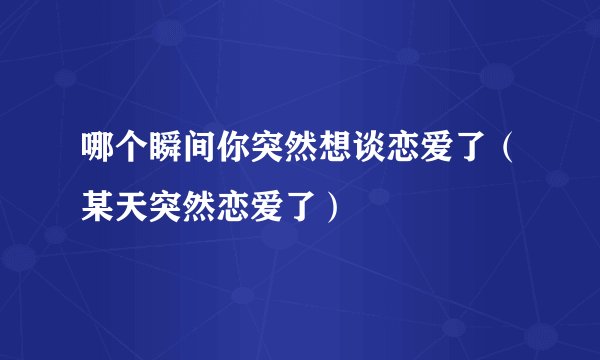 哪个瞬间你突然想谈恋爱了（某天突然恋爱了）
