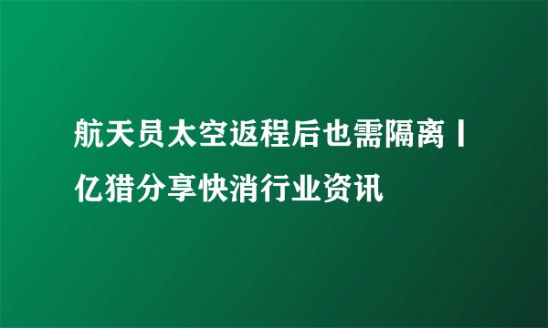 航天员太空返程后也需隔离丨亿猎分享快消行业资讯
