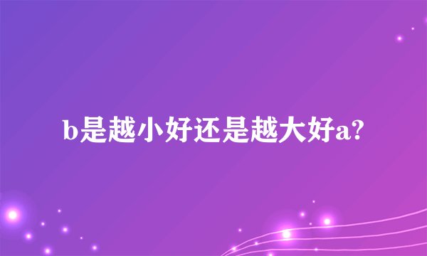 b是越小好还是越大好a?