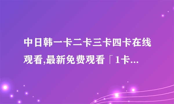 中日韩一卡二卡三卡四卡在线观看,最新免费观看「1卡2卡3卡4卡」在线直播，无需注册！