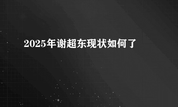 2025年谢超东现状如何了