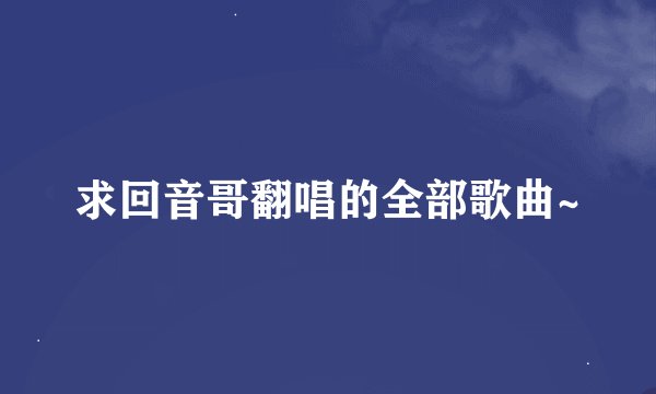求回音哥翻唱的全部歌曲~