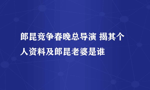 郎昆竞争春晚总导演 揭其个人资料及郎昆老婆是谁