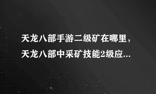 天龙八部手游二级矿在哪里，天龙八部中采矿技能2级应该在那里挖矿啊