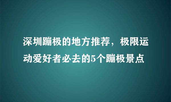 深圳蹦极的地方推荐，极限运动爱好者必去的5个蹦极景点