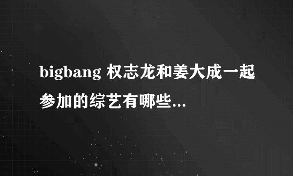 bigbang 权志龙和姜大成一起参加的综艺有哪些？也可以是五个人一起参加的