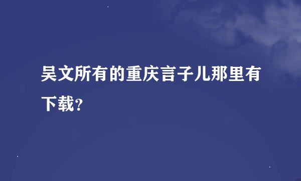 吴文所有的重庆言子儿那里有下载？