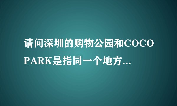 请问深圳的购物公园和COCOPARK是指同一个地方么？能具体些回答么，虽然我就在这上班，