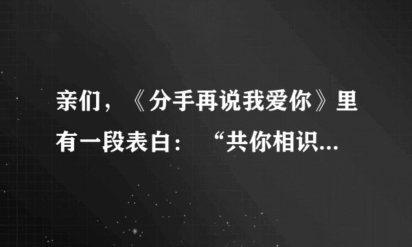 亲们，《分手再说我爱你》里有一段表白： “共你相识三千天我无名无姓，我共你去到最远也只是友情”