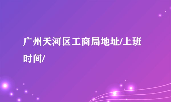 广州天河区工商局地址/上班时间/