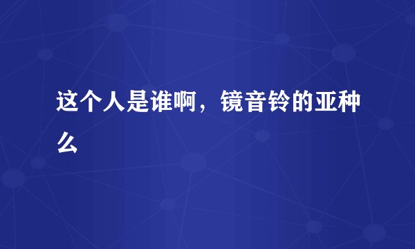这个人是谁啊，镜音铃的亚种么