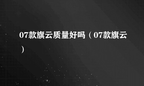 07款旗云质量好吗(07款旗云)