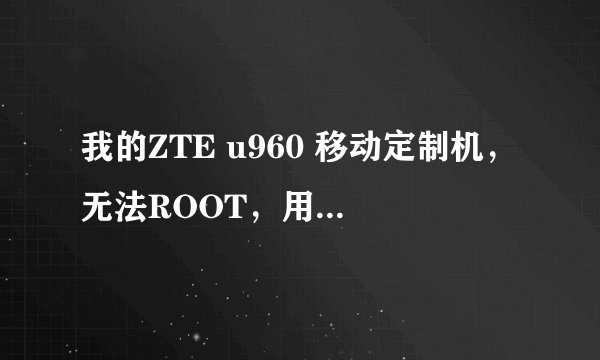 我的ZTE u960 移动定制机，无法ROOT，用软件刷机也不成功 求帮助