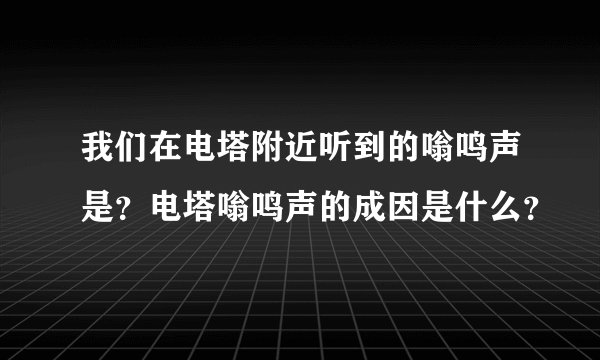 我们在电塔附近听到的嗡鸣声是？电塔嗡鸣声的成因是什么？