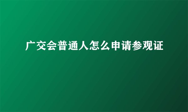 广交会普通人怎么申请参观证