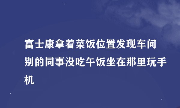 富士康拿着菜饭位置发现车间别的同事没吃午饭坐在那里玩手机