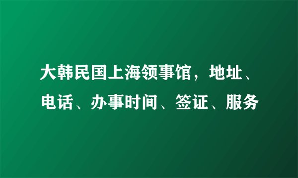大韩民国上海领事馆，地址、电话、办事时间、签证、服务