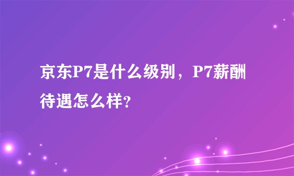 京东P7是什么级别，P7薪酬待遇怎么样？