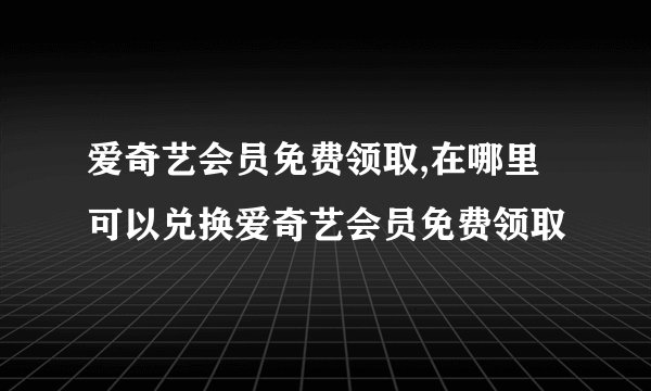 爱奇艺会员免费领取,在哪里可以兑换爱奇艺会员免费领取