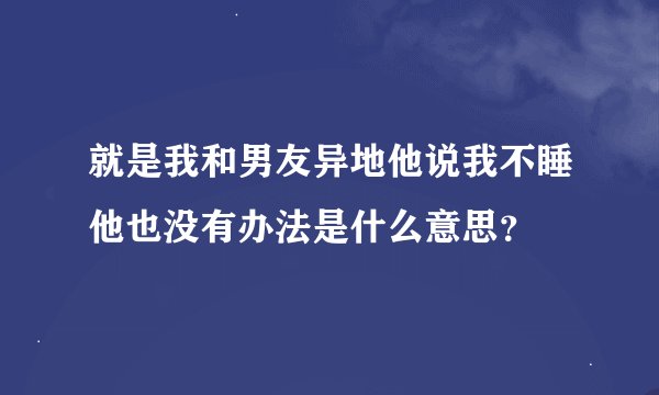 就是我和男友异地他说我不睡他也没有办法是什么意思？