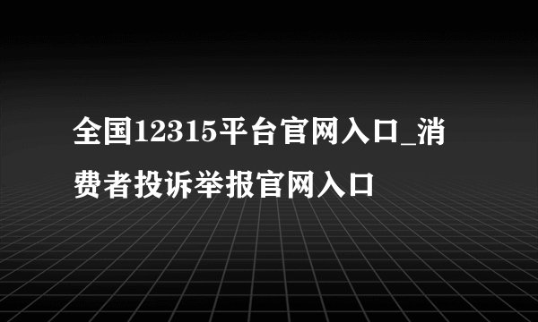 全国12315平台官网入口_消费者投诉举报官网入口