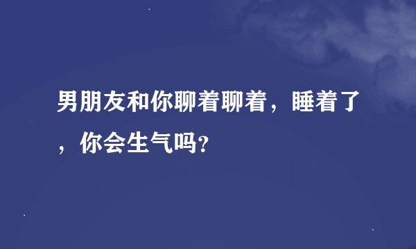 男朋友和你聊着聊着，睡着了，你会生气吗？