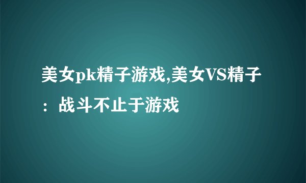 美女pk精子游戏,美女VS精子：战斗不止于游戏