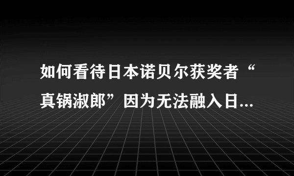 如何看待日本诺贝尔获奖者“真锅淑郎”因为无法融入日本的社会而不想回日本？