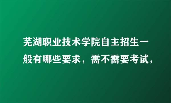 芜湖职业技术学院自主招生一般有哪些要求，需不需要考试，