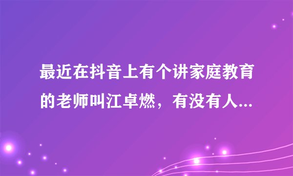 最近在抖音上有个讲家庭教育的老师叫江卓燃，有没有人了解江卓燃的？