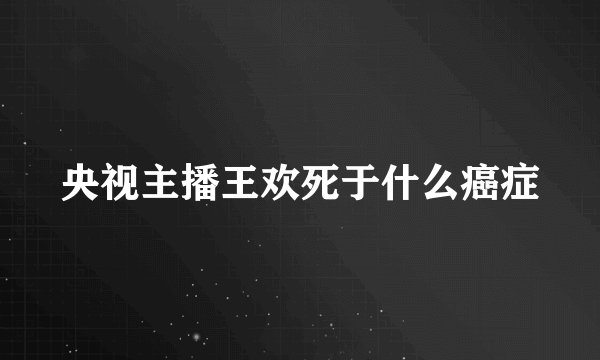 央视主播王欢死于什么癌症