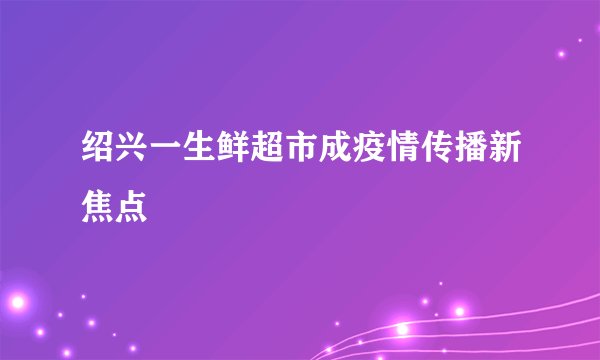绍兴一生鲜超市成疫情传播新焦点