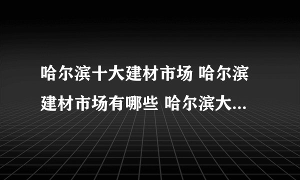 哈尔滨十大建材市场 哈尔滨建材市场有哪些 哈尔滨大型建材市场在哪里