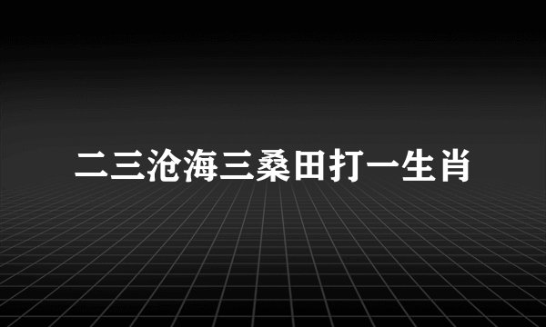 二三沧海三桑田打一生肖