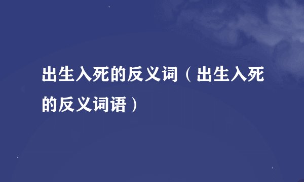 出生入死的反义词（出生入死的反义词语）