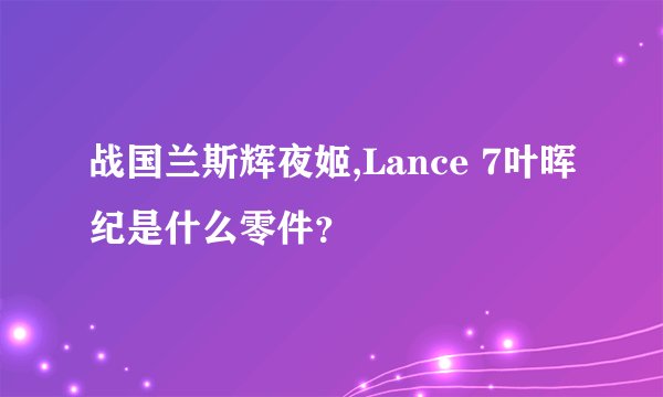 战国兰斯辉夜姬,Lance 7叶晖纪是什么零件？
