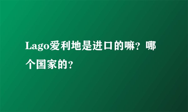 Lago爱利地是进口的嘛？哪个国家的？