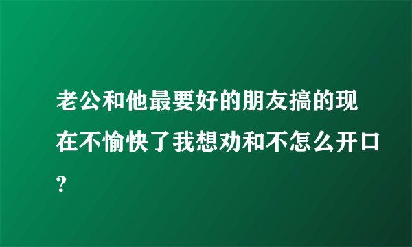 老公和他最要好的朋友搞的现在不愉快了我想劝和不怎么开口？