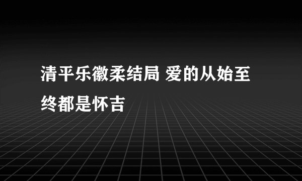清平乐徽柔结局 爱的从始至终都是怀吉