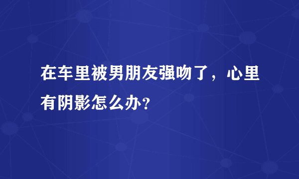 在车里被男朋友强吻了，心里有阴影怎么办？