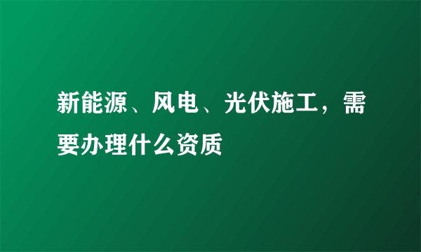 新能源、风电、光伏施工，需要办理什么资质