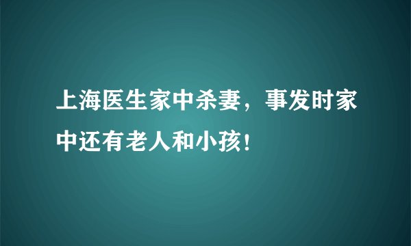 上海医生家中杀妻，事发时家中还有老人和小孩！