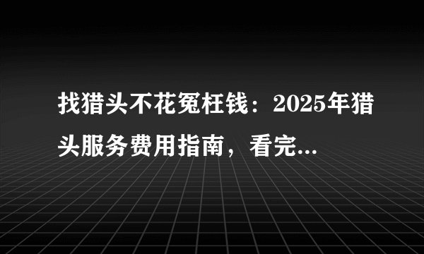 找猎头不花冤枉钱：2025年猎头服务费用指南，看完这篇就够了